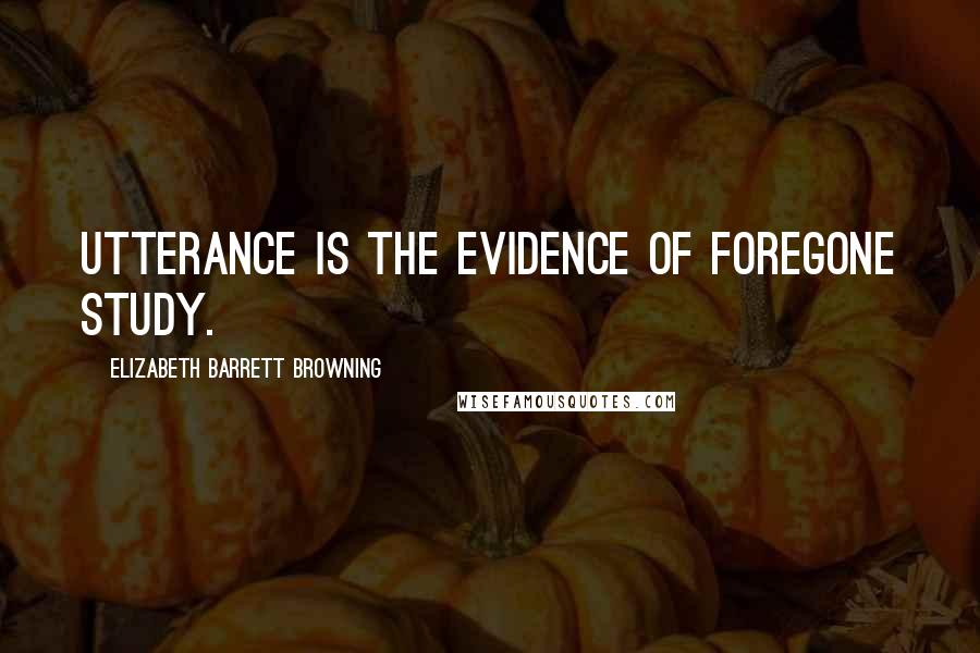 Elizabeth Barrett Browning Quotes: Utterance is the evidence of foregone study.