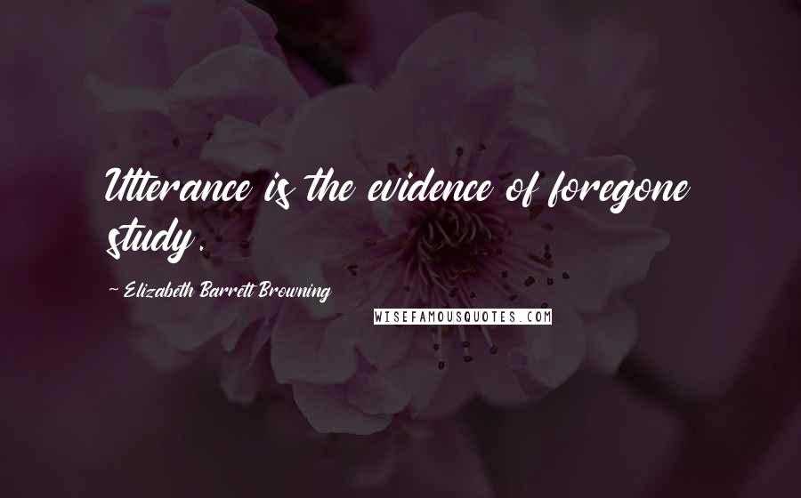 Elizabeth Barrett Browning Quotes: Utterance is the evidence of foregone study.