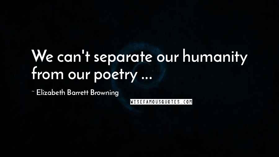 Elizabeth Barrett Browning Quotes: We can't separate our humanity from our poetry ...