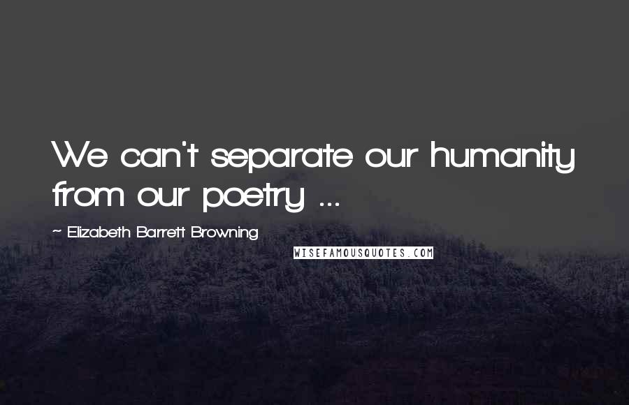 Elizabeth Barrett Browning Quotes: We can't separate our humanity from our poetry ...