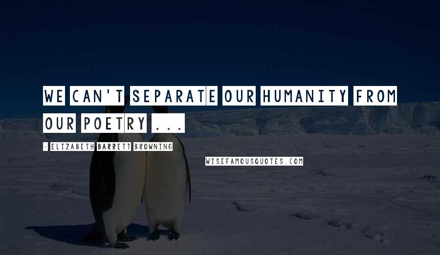 Elizabeth Barrett Browning Quotes: We can't separate our humanity from our poetry ...