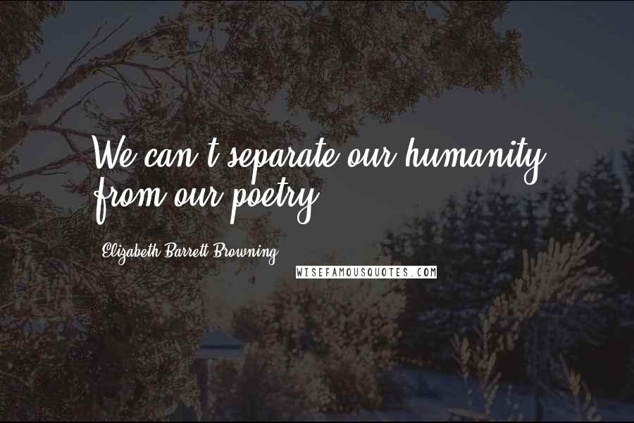 Elizabeth Barrett Browning Quotes: We can't separate our humanity from our poetry ...