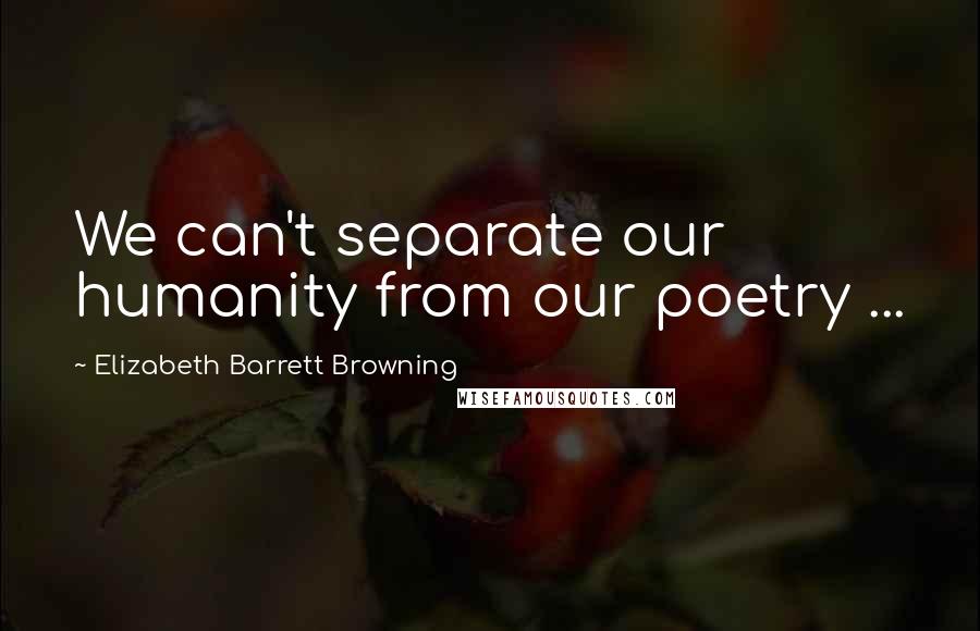 Elizabeth Barrett Browning Quotes: We can't separate our humanity from our poetry ...