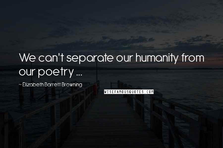 Elizabeth Barrett Browning Quotes: We can't separate our humanity from our poetry ...