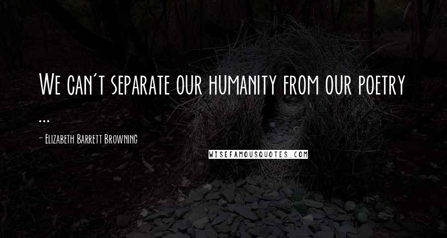 Elizabeth Barrett Browning Quotes: We can't separate our humanity from our poetry ...