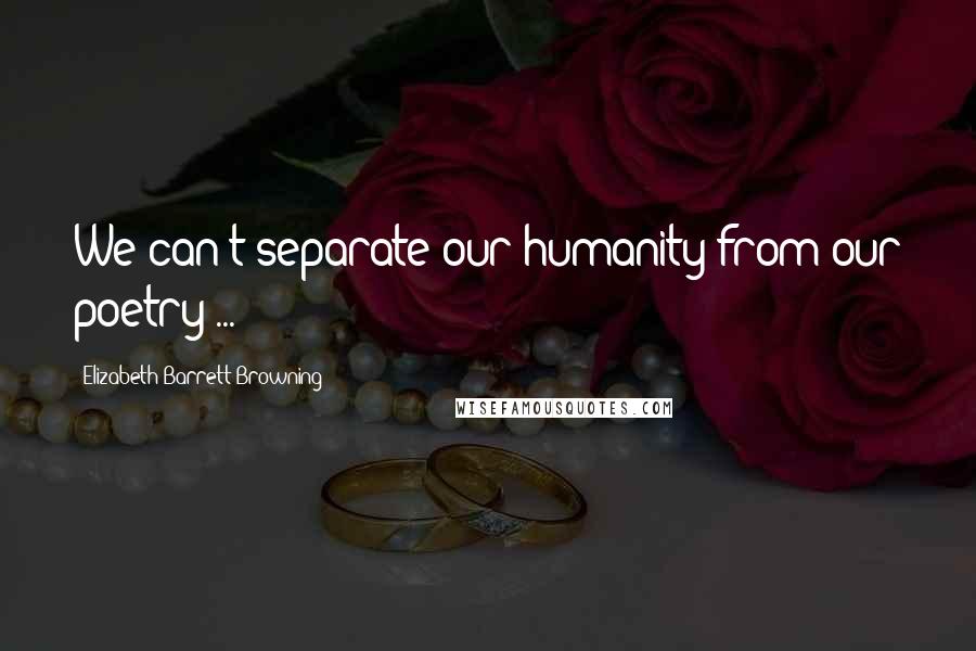 Elizabeth Barrett Browning Quotes: We can't separate our humanity from our poetry ...