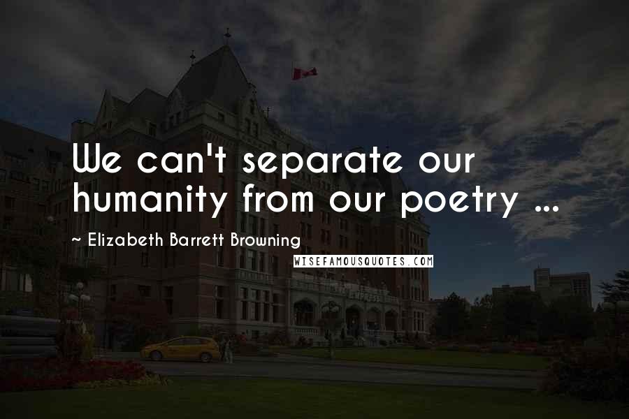 Elizabeth Barrett Browning Quotes: We can't separate our humanity from our poetry ...