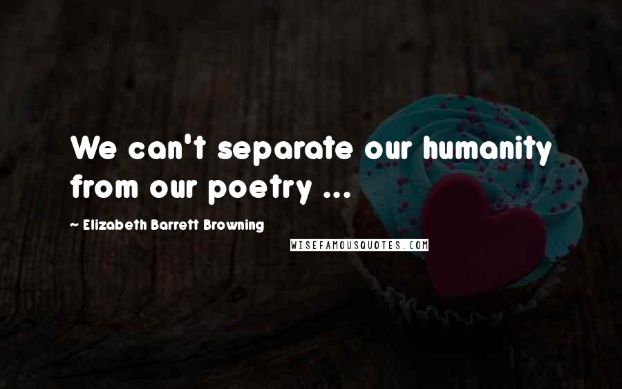 Elizabeth Barrett Browning Quotes: We can't separate our humanity from our poetry ...