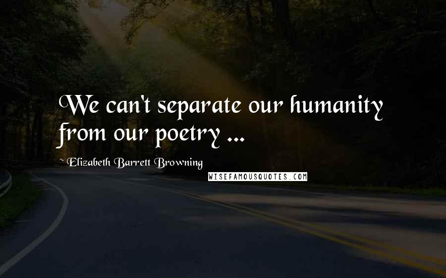 Elizabeth Barrett Browning Quotes: We can't separate our humanity from our poetry ...