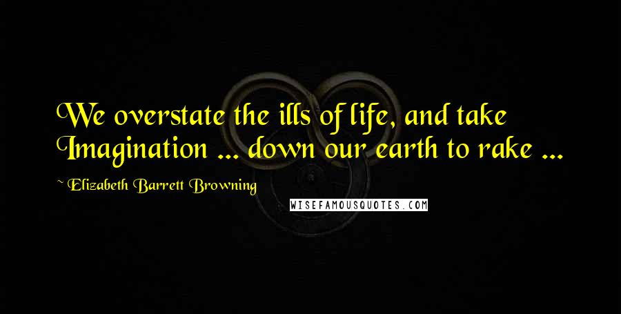 Elizabeth Barrett Browning Quotes: We overstate the ills of life, and take Imagination ... down our earth to rake ...