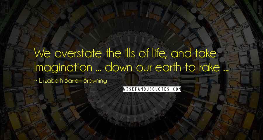 Elizabeth Barrett Browning Quotes: We overstate the ills of life, and take Imagination ... down our earth to rake ...