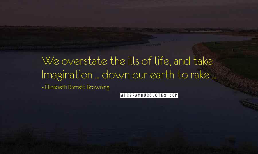 Elizabeth Barrett Browning Quotes: We overstate the ills of life, and take Imagination ... down our earth to rake ...