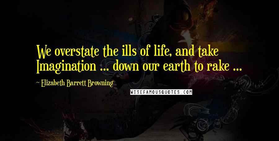 Elizabeth Barrett Browning Quotes: We overstate the ills of life, and take Imagination ... down our earth to rake ...