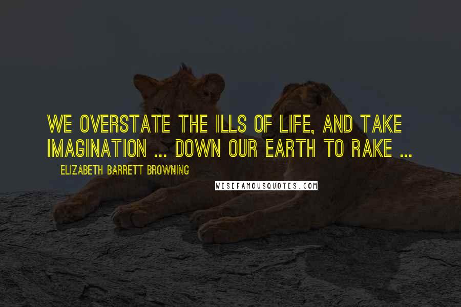 Elizabeth Barrett Browning Quotes: We overstate the ills of life, and take Imagination ... down our earth to rake ...