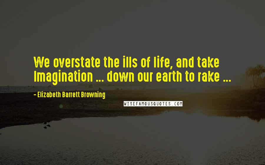 Elizabeth Barrett Browning Quotes: We overstate the ills of life, and take Imagination ... down our earth to rake ...