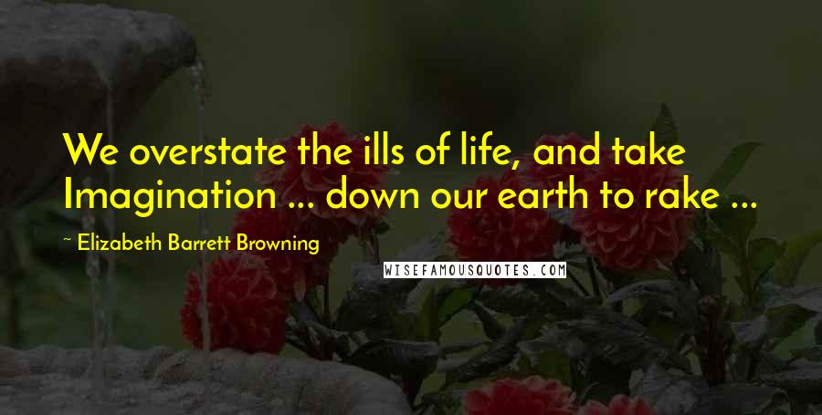 Elizabeth Barrett Browning Quotes: We overstate the ills of life, and take Imagination ... down our earth to rake ...