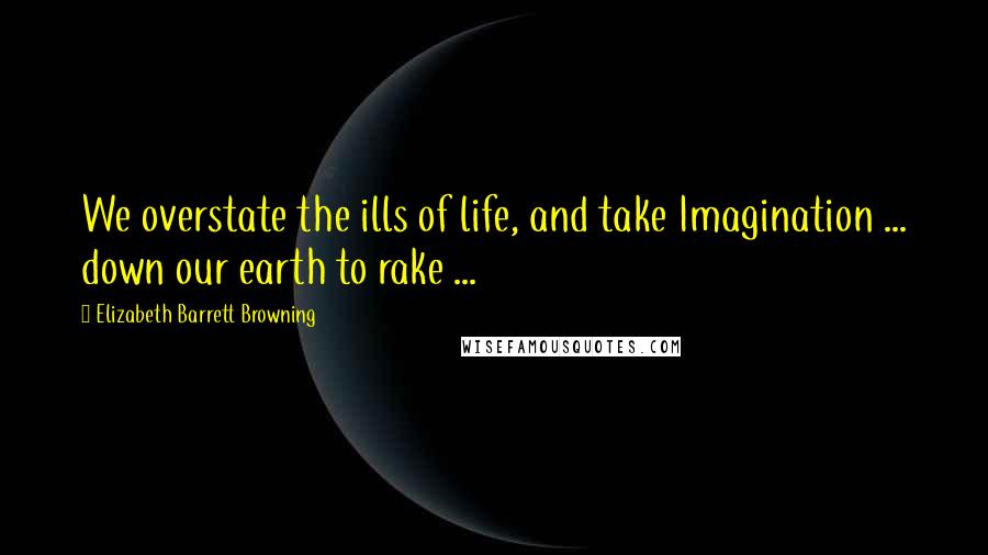 Elizabeth Barrett Browning Quotes: We overstate the ills of life, and take Imagination ... down our earth to rake ...