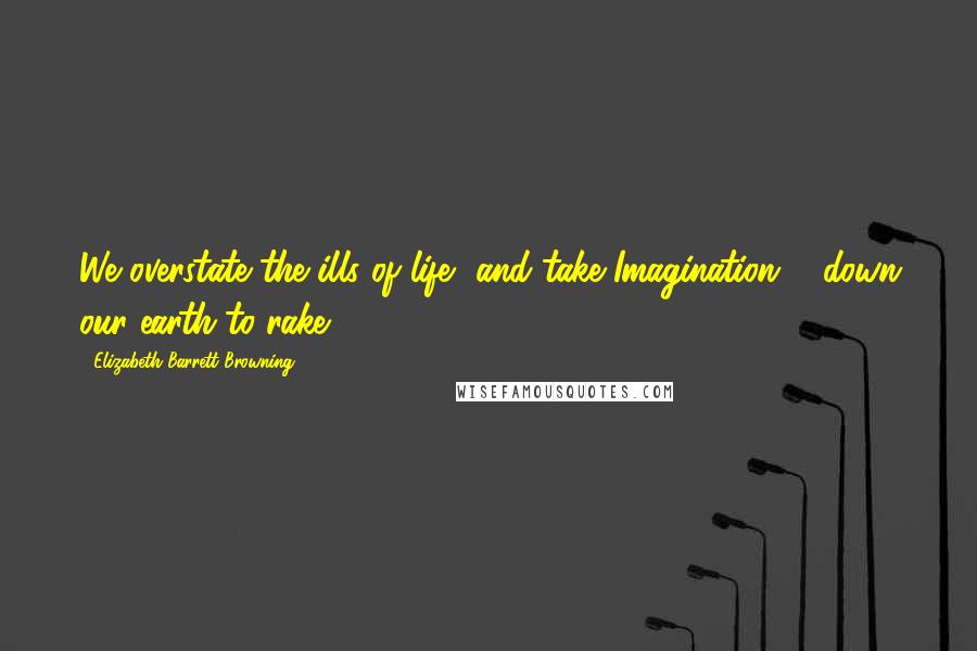 Elizabeth Barrett Browning Quotes: We overstate the ills of life, and take Imagination ... down our earth to rake ...