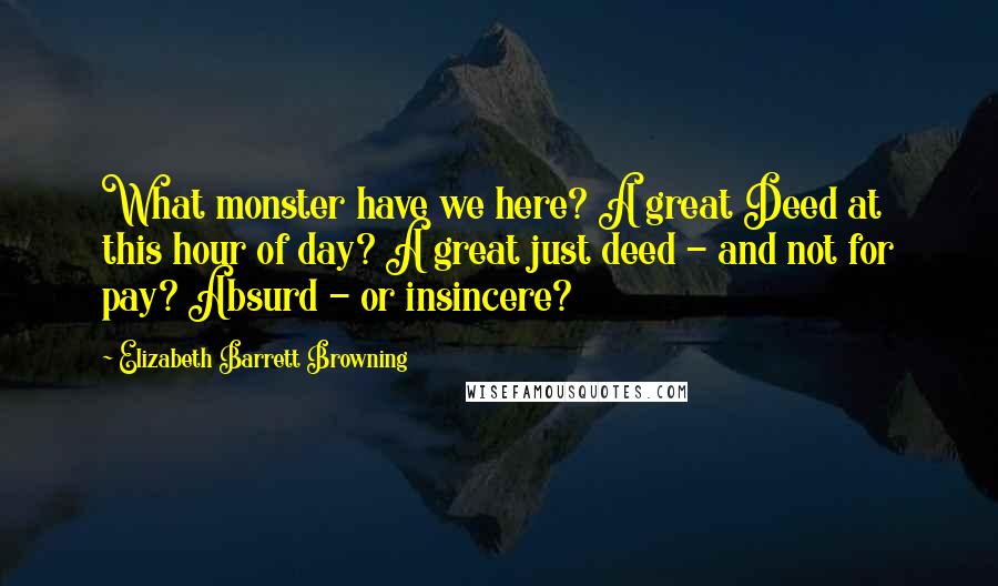 Elizabeth Barrett Browning Quotes: What monster have we here? A great Deed at this hour of day? A great just deed - and not for pay? Absurd - or insincere?
