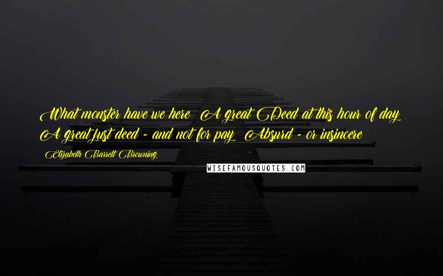 Elizabeth Barrett Browning Quotes: What monster have we here? A great Deed at this hour of day? A great just deed - and not for pay? Absurd - or insincere?