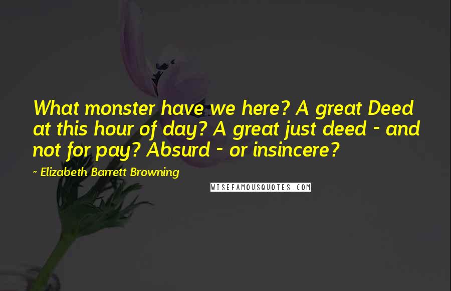Elizabeth Barrett Browning Quotes: What monster have we here? A great Deed at this hour of day? A great just deed - and not for pay? Absurd - or insincere?