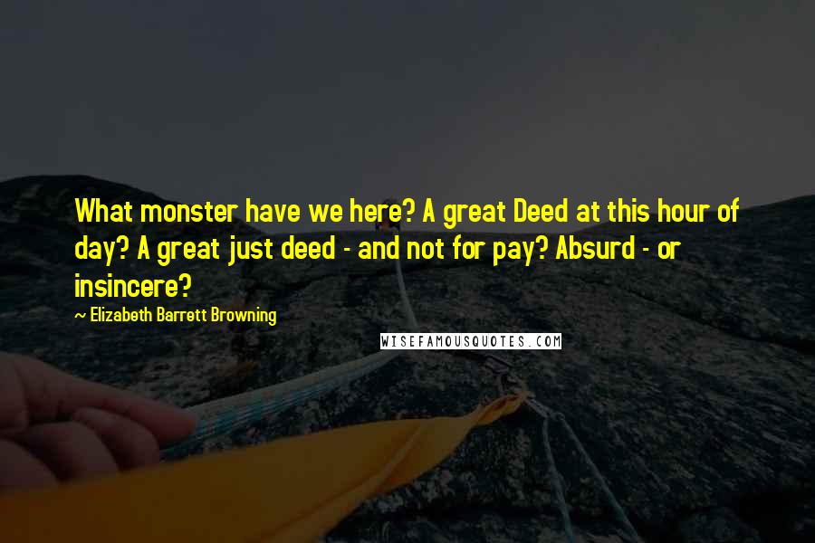 Elizabeth Barrett Browning Quotes: What monster have we here? A great Deed at this hour of day? A great just deed - and not for pay? Absurd - or insincere?