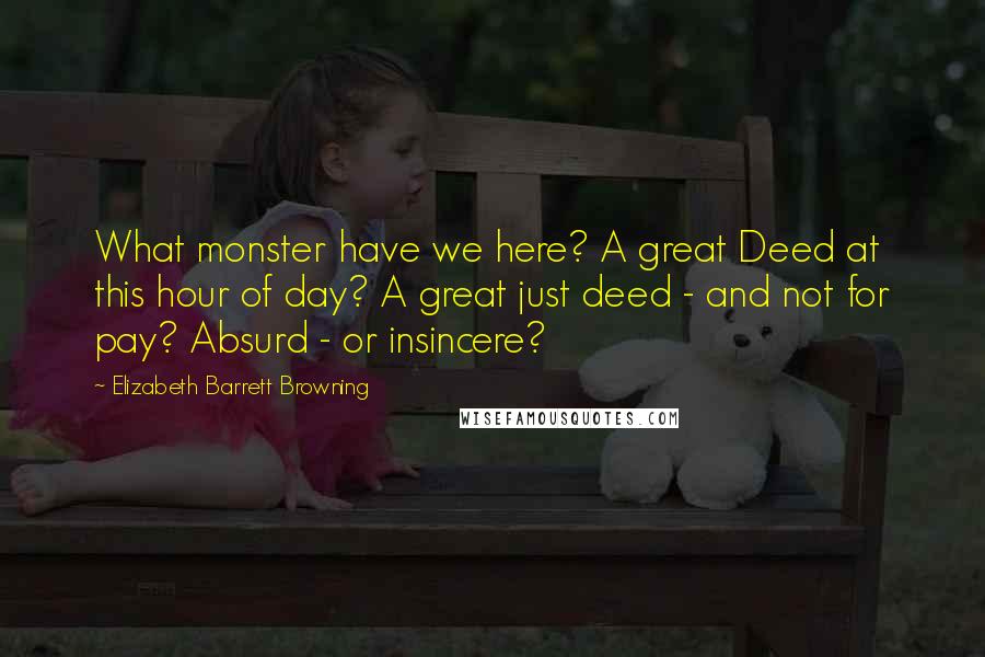 Elizabeth Barrett Browning Quotes: What monster have we here? A great Deed at this hour of day? A great just deed - and not for pay? Absurd - or insincere?