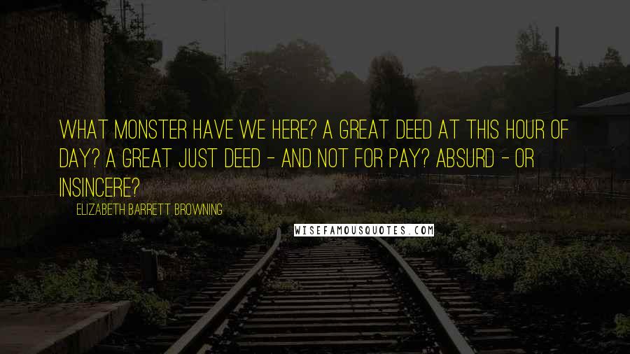 Elizabeth Barrett Browning Quotes: What monster have we here? A great Deed at this hour of day? A great just deed - and not for pay? Absurd - or insincere?