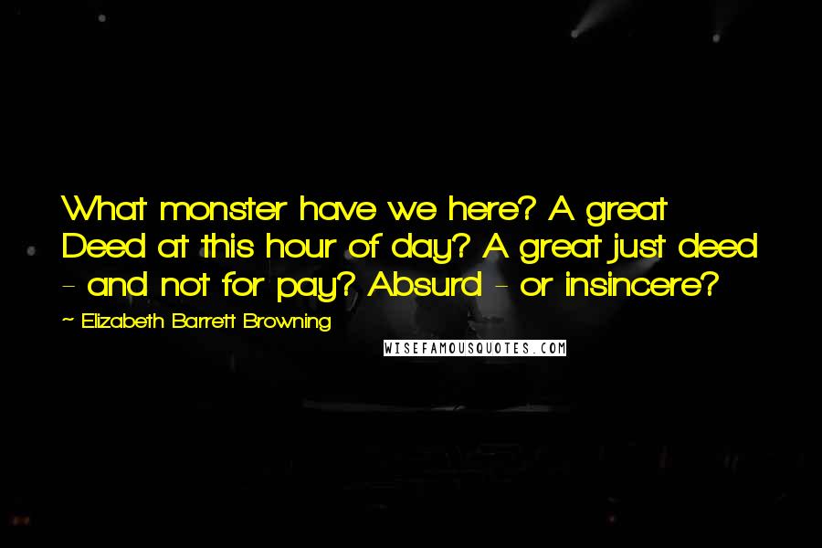 Elizabeth Barrett Browning Quotes: What monster have we here? A great Deed at this hour of day? A great just deed - and not for pay? Absurd - or insincere?