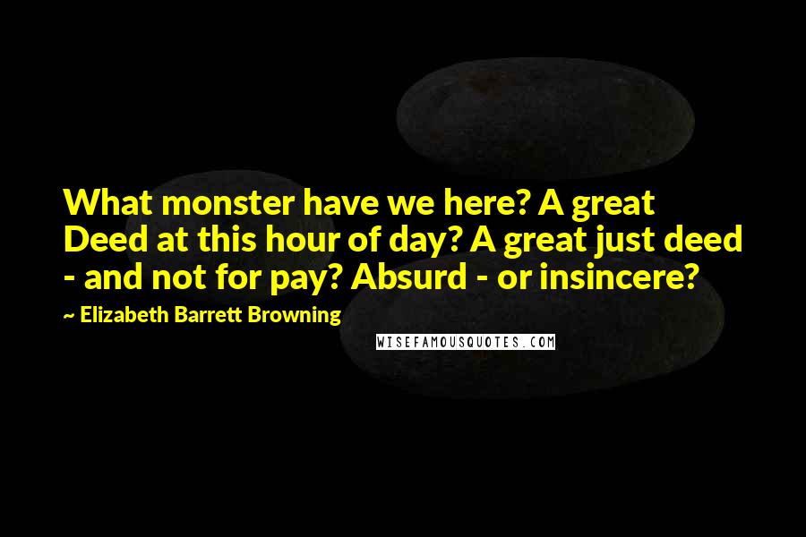 Elizabeth Barrett Browning Quotes: What monster have we here? A great Deed at this hour of day? A great just deed - and not for pay? Absurd - or insincere?