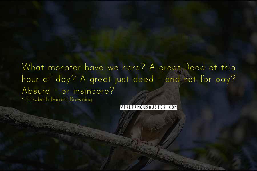 Elizabeth Barrett Browning Quotes: What monster have we here? A great Deed at this hour of day? A great just deed - and not for pay? Absurd - or insincere?