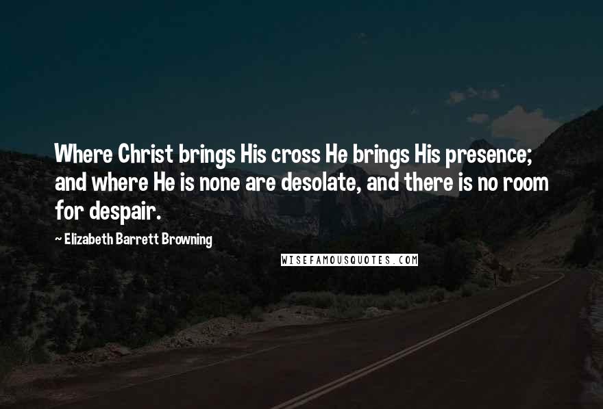 Elizabeth Barrett Browning Quotes: Where Christ brings His cross He brings His presence; and where He is none are desolate, and there is no room for despair.