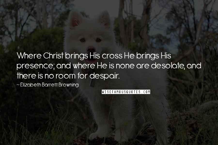 Elizabeth Barrett Browning Quotes: Where Christ brings His cross He brings His presence; and where He is none are desolate, and there is no room for despair.