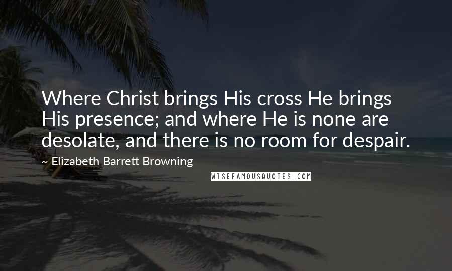 Elizabeth Barrett Browning Quotes: Where Christ brings His cross He brings His presence; and where He is none are desolate, and there is no room for despair.