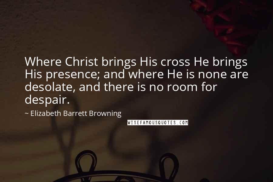 Elizabeth Barrett Browning Quotes: Where Christ brings His cross He brings His presence; and where He is none are desolate, and there is no room for despair.