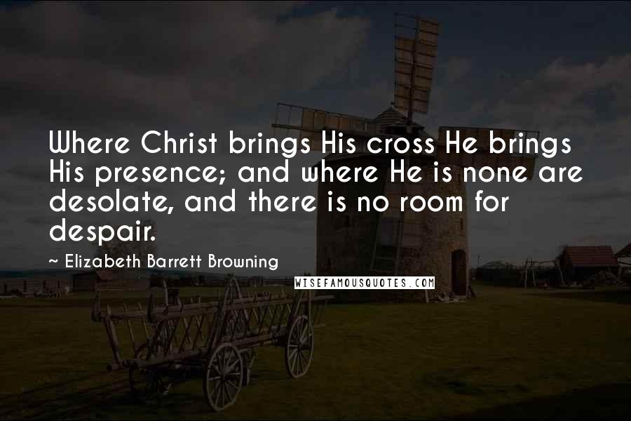 Elizabeth Barrett Browning Quotes: Where Christ brings His cross He brings His presence; and where He is none are desolate, and there is no room for despair.