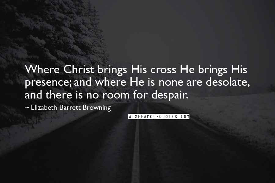 Elizabeth Barrett Browning Quotes: Where Christ brings His cross He brings His presence; and where He is none are desolate, and there is no room for despair.