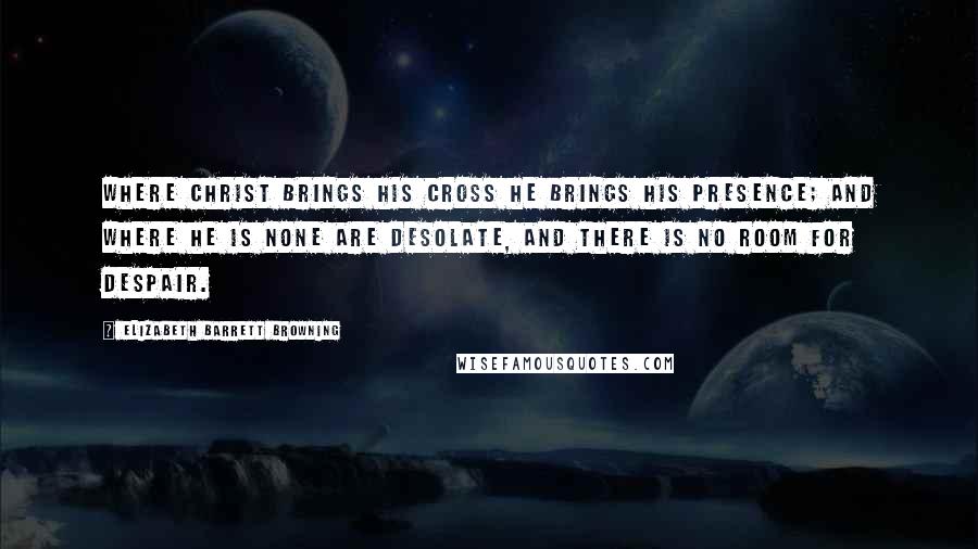 Elizabeth Barrett Browning Quotes: Where Christ brings His cross He brings His presence; and where He is none are desolate, and there is no room for despair.