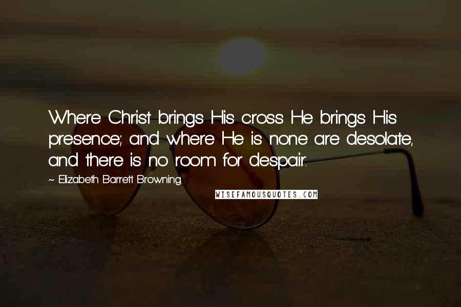 Elizabeth Barrett Browning Quotes: Where Christ brings His cross He brings His presence; and where He is none are desolate, and there is no room for despair.