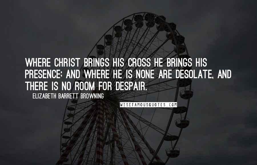 Elizabeth Barrett Browning Quotes: Where Christ brings His cross He brings His presence; and where He is none are desolate, and there is no room for despair.