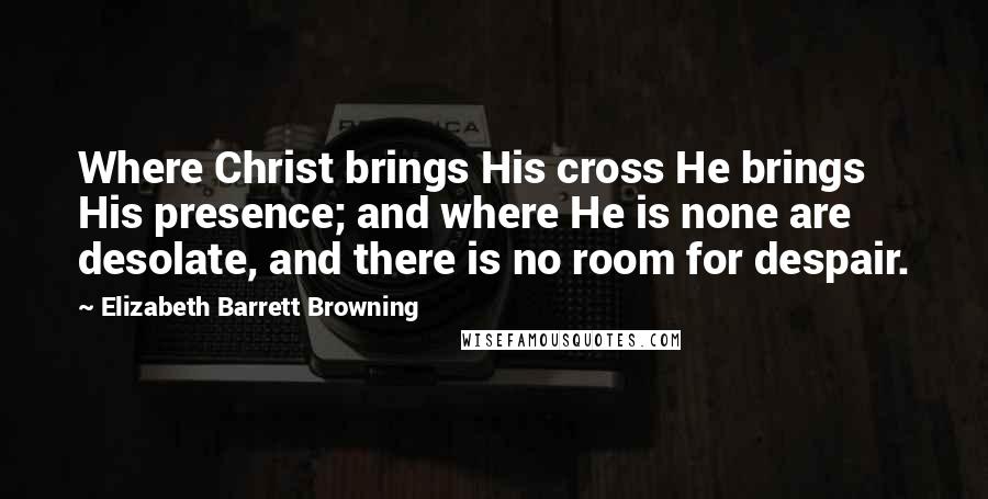 Elizabeth Barrett Browning Quotes: Where Christ brings His cross He brings His presence; and where He is none are desolate, and there is no room for despair.