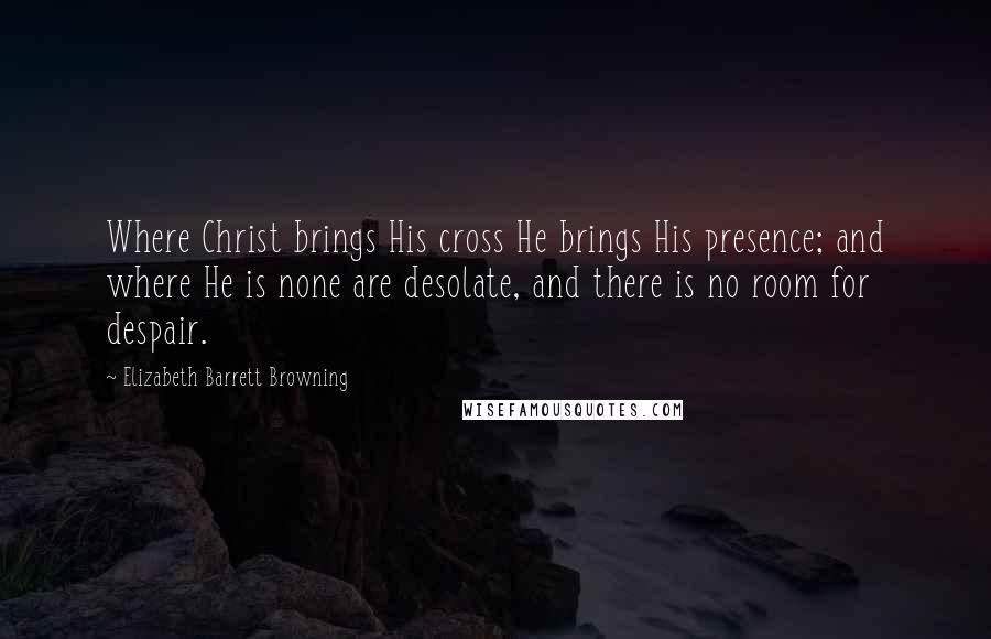 Elizabeth Barrett Browning Quotes: Where Christ brings His cross He brings His presence; and where He is none are desolate, and there is no room for despair.