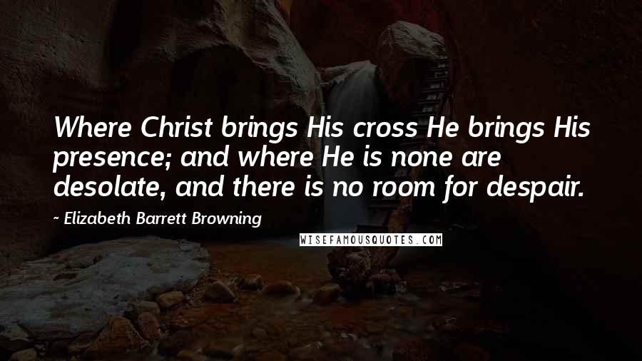 Elizabeth Barrett Browning Quotes: Where Christ brings His cross He brings His presence; and where He is none are desolate, and there is no room for despair.