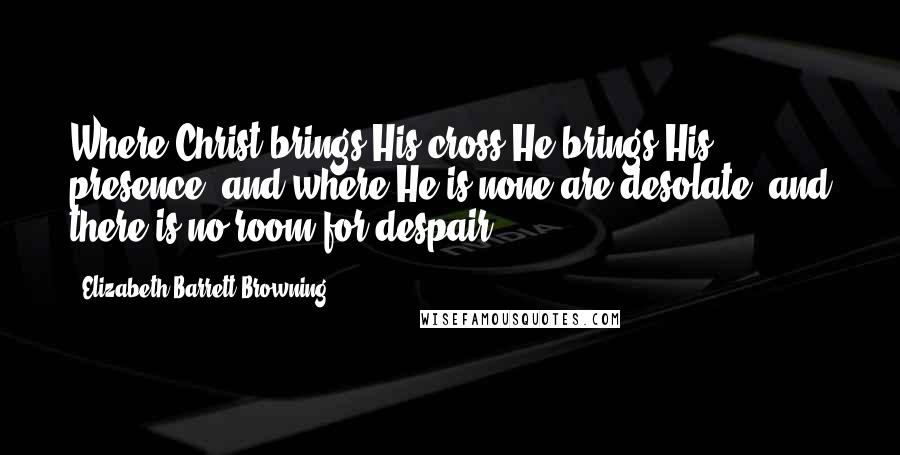 Elizabeth Barrett Browning Quotes: Where Christ brings His cross He brings His presence; and where He is none are desolate, and there is no room for despair.