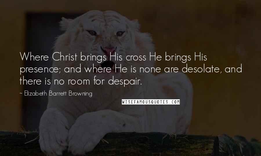 Elizabeth Barrett Browning Quotes: Where Christ brings His cross He brings His presence; and where He is none are desolate, and there is no room for despair.