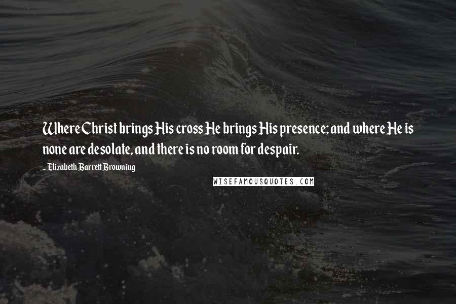 Elizabeth Barrett Browning Quotes: Where Christ brings His cross He brings His presence; and where He is none are desolate, and there is no room for despair.