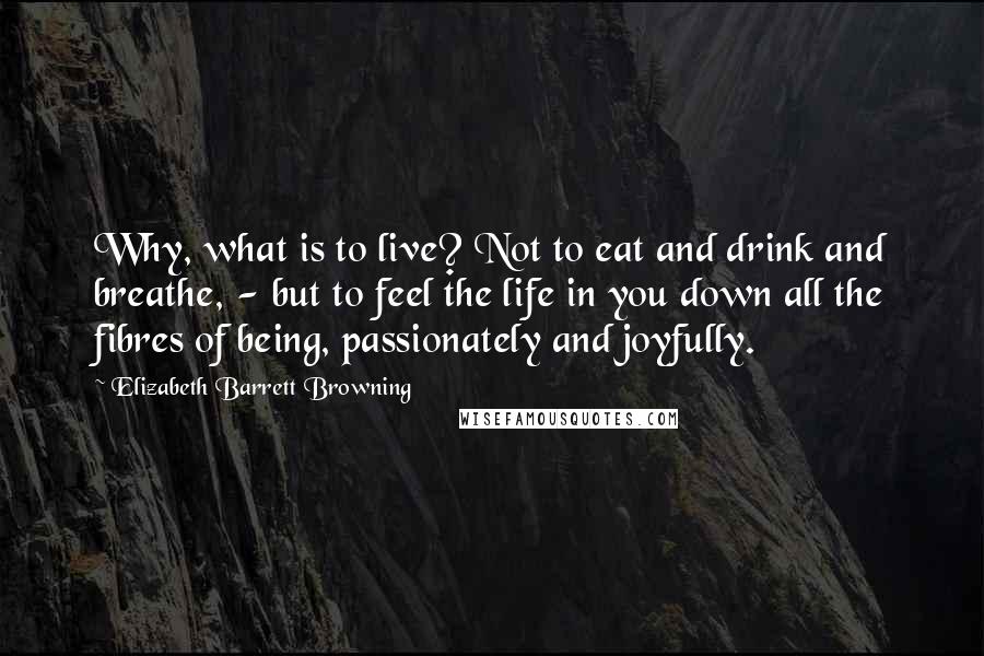 Elizabeth Barrett Browning Quotes: Why, what is to live? Not to eat and drink and breathe, - but to feel the life in you down all the fibres of being, passionately and joyfully.