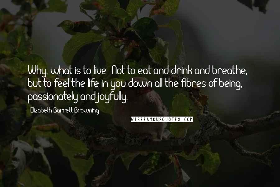 Elizabeth Barrett Browning Quotes: Why, what is to live? Not to eat and drink and breathe, - but to feel the life in you down all the fibres of being, passionately and joyfully.