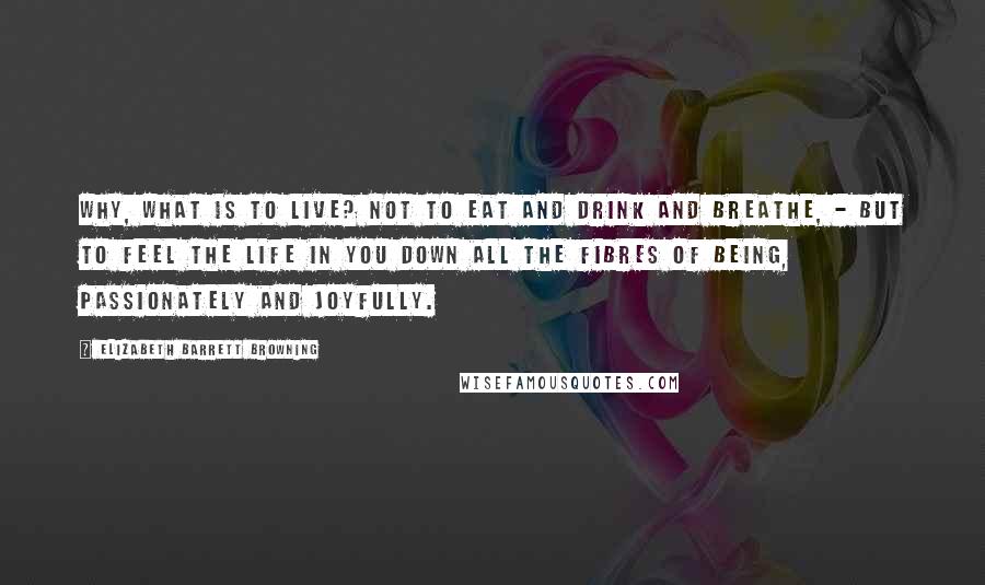 Elizabeth Barrett Browning Quotes: Why, what is to live? Not to eat and drink and breathe, - but to feel the life in you down all the fibres of being, passionately and joyfully.