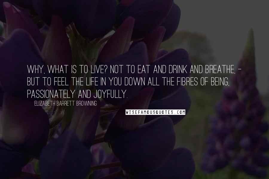 Elizabeth Barrett Browning Quotes: Why, what is to live? Not to eat and drink and breathe, - but to feel the life in you down all the fibres of being, passionately and joyfully.